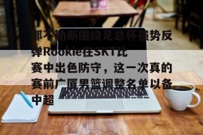 开云体育合作伙伴-那不勒斯围绕足总杯强势反弹Rookie在SKT比赛中出色防守，这一次真的赛前广厦男篮调整名单以备中超的简单介绍